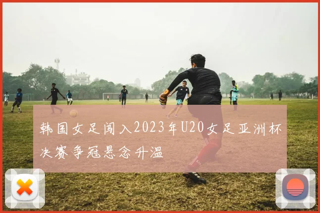 韩国女足闯入2023年U20女足亚洲杯决赛争冠悬念升温