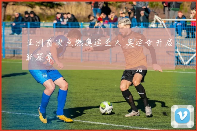亚洲首次点燃奥运圣火 奥运会开启新篇章