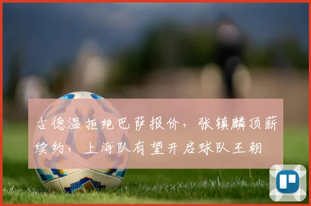 古德温拒绝巴萨报价,张镇麟顶薪续约,上海队有望开启球队王朝