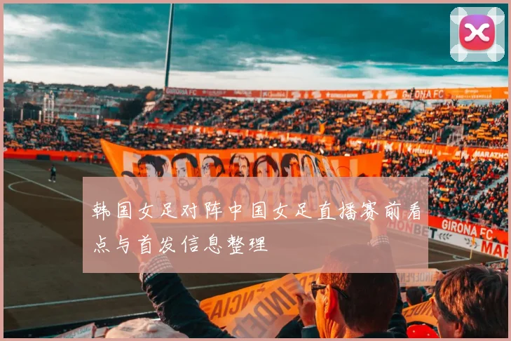韩国女足对阵中国女足直播赛前看点与首发信息整理