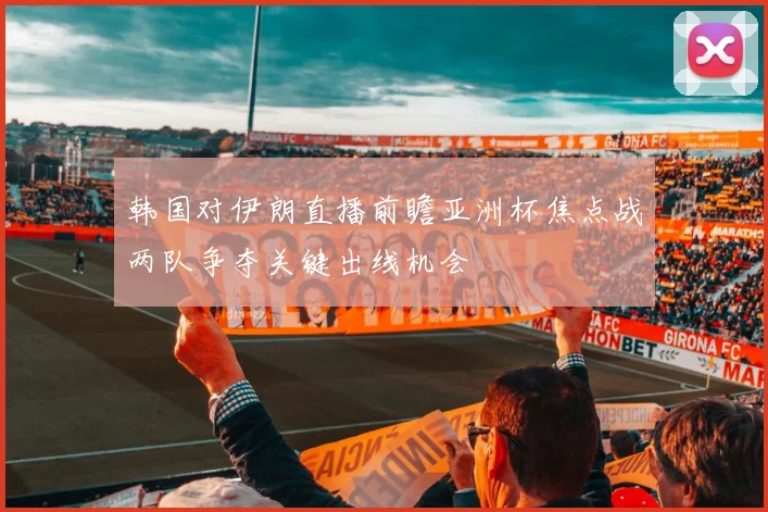 韩国对伊朗直播前瞻亚洲杯焦点战两队争夺关键出线机会