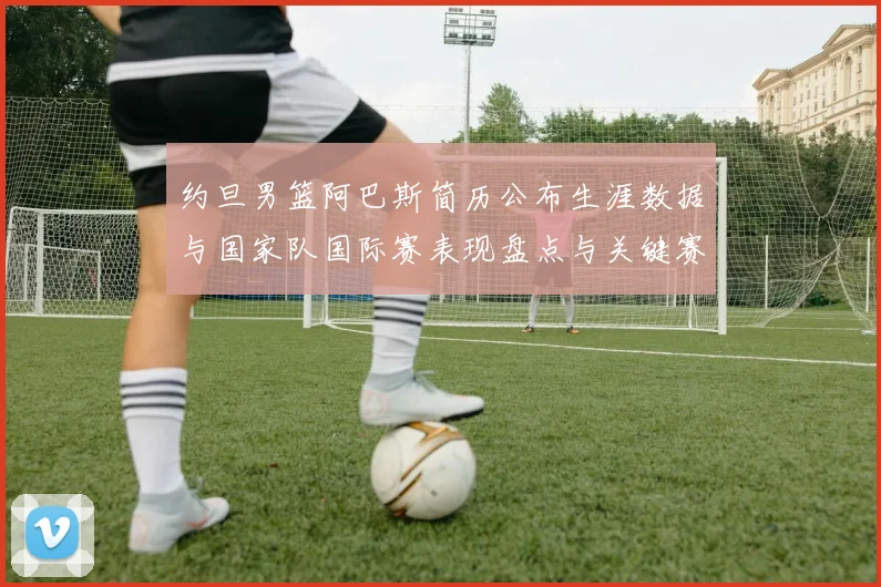 约旦男篮阿巴斯简历公布生涯数据与国家队国际赛表现盘点与关键赛季回顾