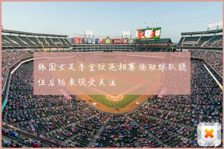 韩国女足李金玟亮相赛场助球队稳住后防表现受关注