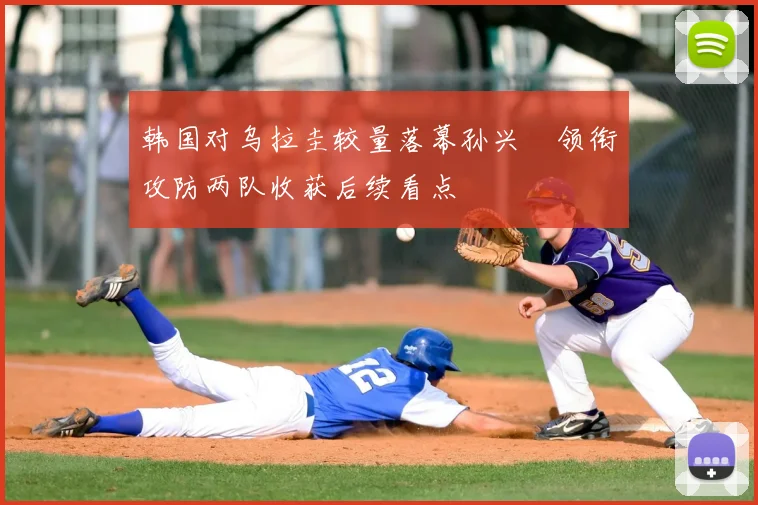 韩国对乌拉圭较量落幕孙兴慜领衔攻防两队收获后续看点