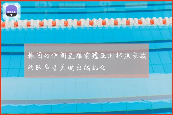 韩国对伊朗直播前瞻亚洲杯焦点战两队争夺关键出线机会