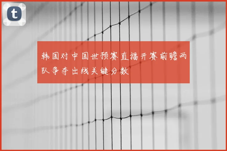 韩国对中国世预赛直播开赛前瞻两队争夺出线关键分数