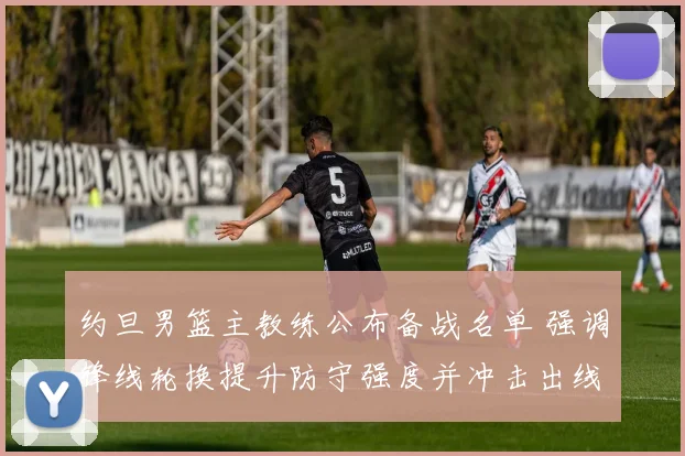 约旦男篮主教练公布备战名单 强调锋线轮换提升防守强度并冲击出线