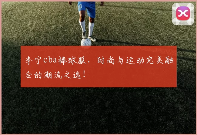 李宁cba棒球服，时尚与运动完美融合的潮流之选！